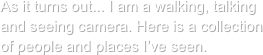 As it turns out... I am a walking, talking and seeing camera. Here is a collection
of people and places I’ve seen.